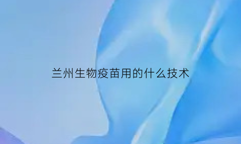 兰州生物疫苗用的什么技术(兰州生物疫苗是哪里生产)