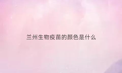 兰州生物疫苗的颜色是什么(兰州生物疫苗的成分)