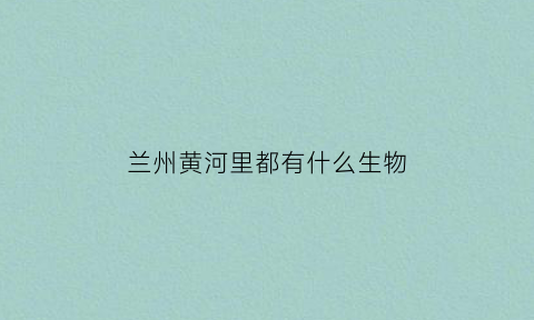 兰州黄河里都有什么生物(兰州黄河里都有什么生物公司)
