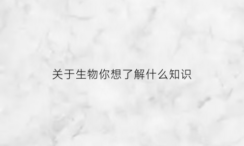 关于生物你想了解什么知识(你对生物了解多少)