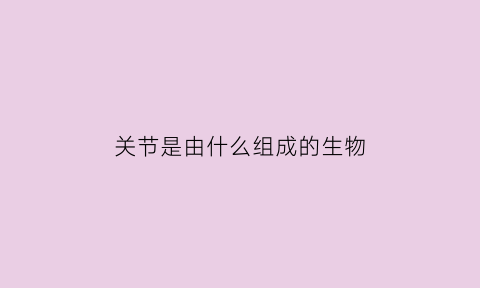 关节是由什么组成的生物(关节是由什么构成的)
