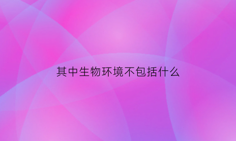 其中生物环境不包括什么(生物环境因素不包括指环境中的)