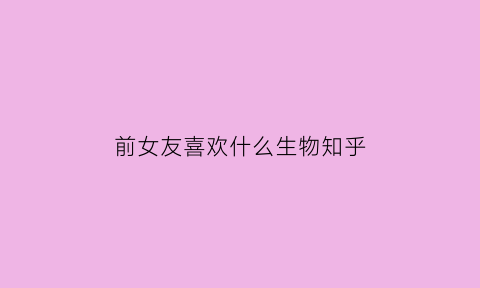 前女友喜欢什么生物知乎(前女友适合送什么礼物)