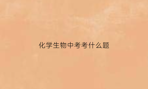 化学生物中考考什么题(中考生物和化学分数怎么算)