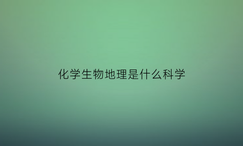 化学生物地理是什么科学(化学地理生物)