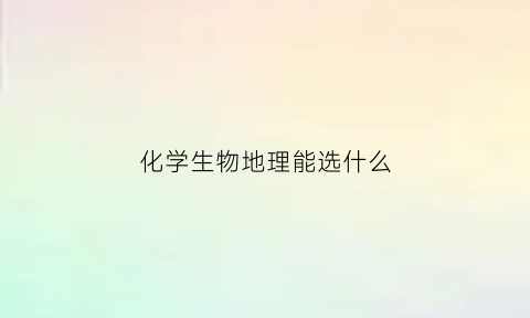 化学生物地理能选什么(选化学生物地理可以报考哪些大学)