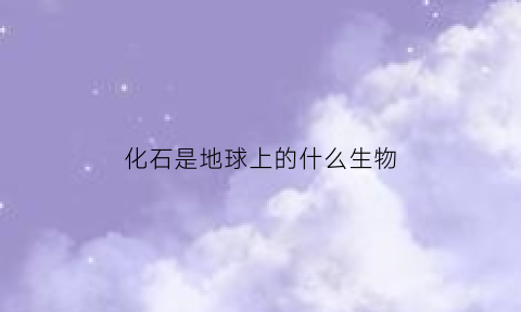 化石是地球上的什么生物(化石是指生物的什么)