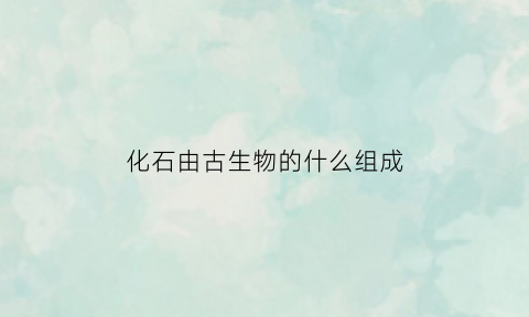 化石由古生物的什么组成(化石是古代生物的遗体或遗物)