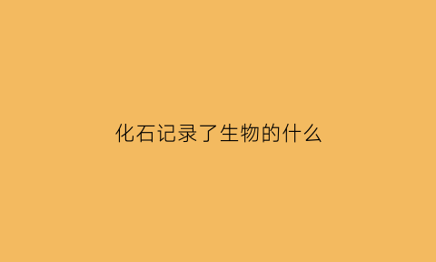 化石记录了生物的什么(化石记录了生物的什么特点)
