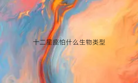 十二星座怕什么生物类型(12星座分别怕什么动物)