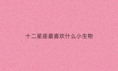 十二星座最喜欢什么小生物(十二星座都喜欢什么动物小)