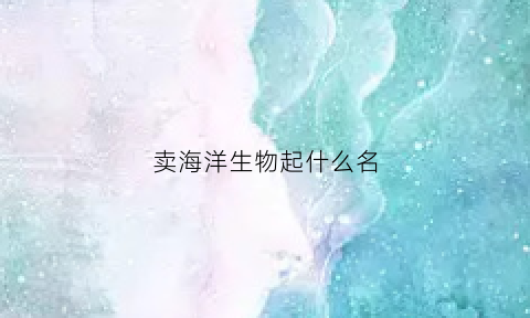 卖海洋生物起什么名(卖海洋生物起什么名字好)