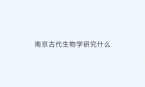 南京古代生物学研究什么(南京古生物学研究所)