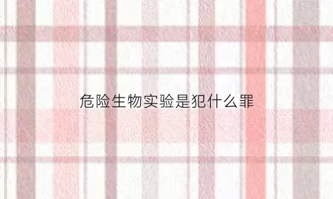 危险生物实验是犯什么罪(生物实验室危险源)