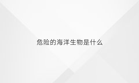 危险的海洋生物是什么(危险的海洋生物是什么动物)