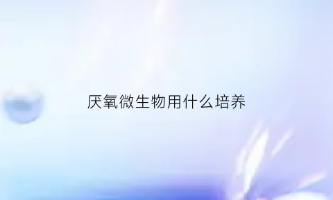 厌氧微生物用什么培养(厌氧培养时厌氧环境的微生物质量控制需要的细菌是)