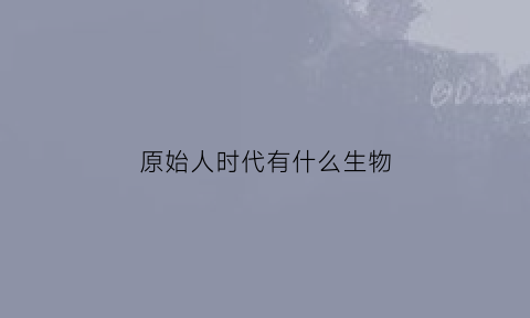 原始人时代有什么生物(原始人时代有什么动物)