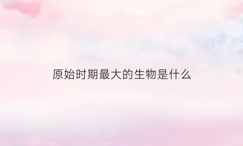 原始时期最大的生物是什么(最大的史前原始动物)