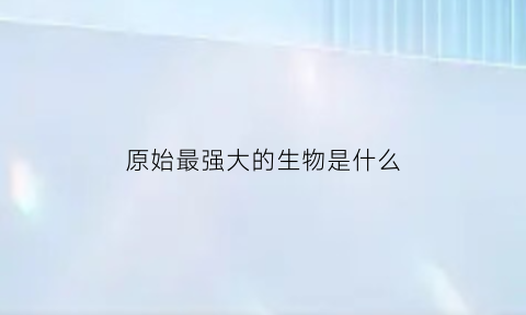 原始最强大的生物是什么(原始时代最厉害的动物是什么)