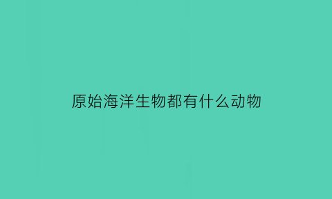 原始海洋生物都有什么动物(原始海洋生物进化)