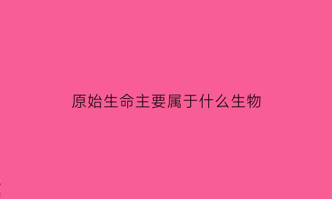 原始生命主要属于什么生物(原始生命产生于哪儿)