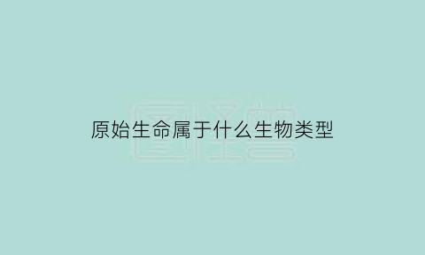 原始生命属于什么生物类型(原始生命的主要特征是什么)