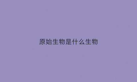 原始生物是什么生物(原始生物是什么生物类群)