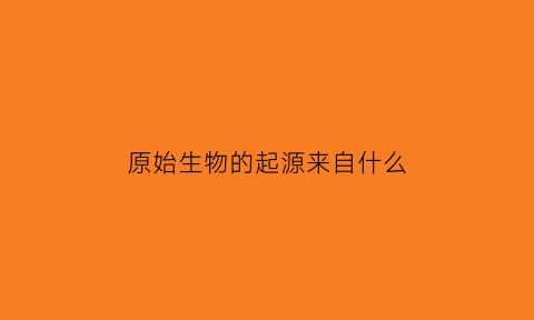 原始生物的起源来自什么(原始生物的起源是什么)