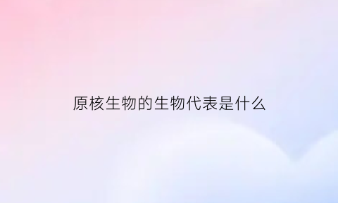 原核生物的生物代表是什么(原核生物所代表的生物)