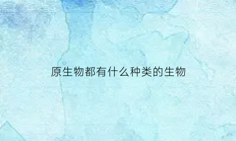 原生物都有什么种类的生物(原生生物界有哪些门)