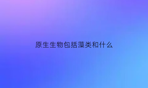 原生生物包括藻类和什么(原生生物主要有)