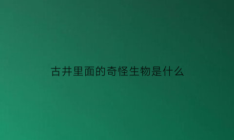古井里面的奇怪生物是什么(古井里为什么会有各种文物)