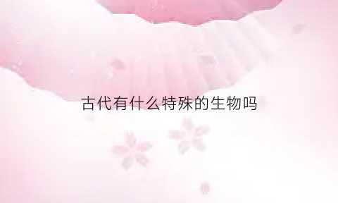 古代有什么特殊的生物吗(古代生物的名字)