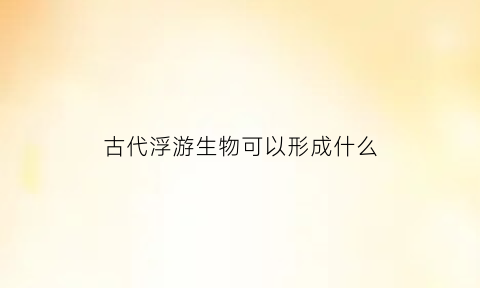 古代浮游生物可以形成什么(浮游生物的食物是什么)