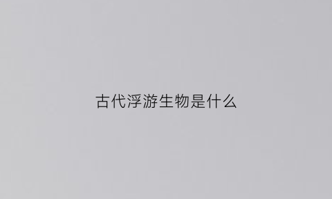 古代浮游生物是什么(浮游生物是什么动物)