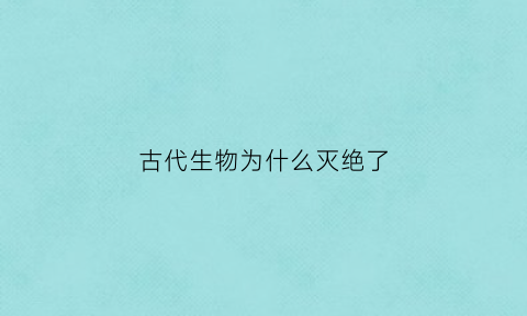 古代生物为什么灭绝了(古代生物为什么灭绝了呢)