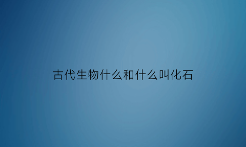 古代生物什么和什么叫化石(古生代有什么化石)