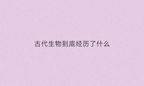 古代生物到底经历了什么(古代的生物)