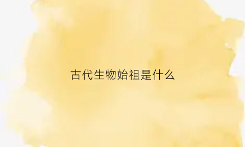 古代生物始祖是什么(古代生物始祖是什么生物)