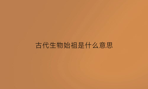 古代生物始祖是什么意思(古代生物进化历程)
