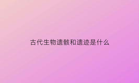 古代生物遗骸和遗迹是什么(古代生物遗物)