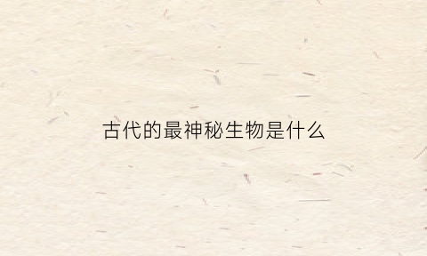 古代的最神秘生物是什么(中国古代神秘生物)