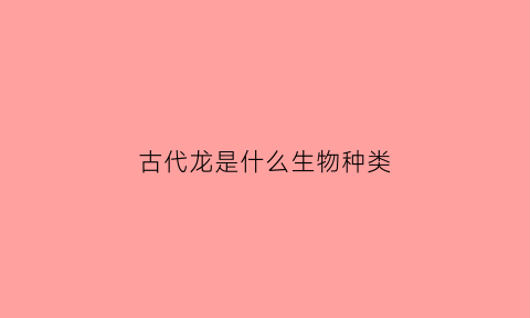 古代龙是什么生物种类(古代的龙是不是蛇)