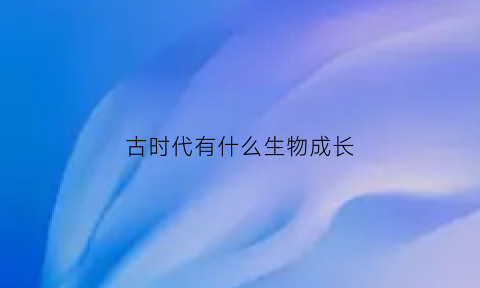 古时代有什么生物成长(古代生物叫什么)