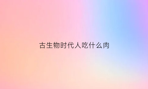 古生物时代人吃什么肉(远古时代吃什么生存)