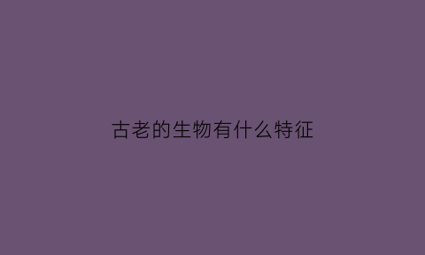 古老的生物有什么特征(现存的一些古老生物种类的别称)