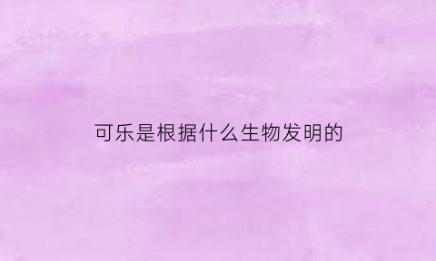 可乐是根据什么生物发明的(可乐是用什么东西造成的)