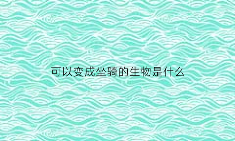 可以变成坐骑的生物是什么(可以变成坐骑的生物是什么生物)