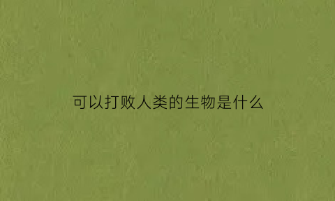 可以打败人类的生物是什么(人类能够打赢的动物)