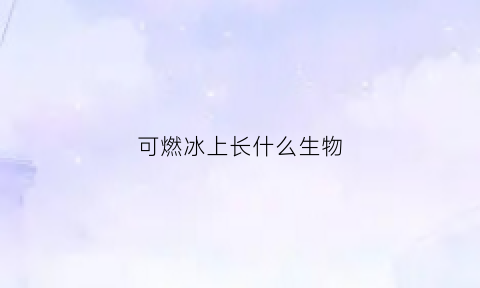 可燃冰上长什么生物(可燃冰是什么形态存在的)
